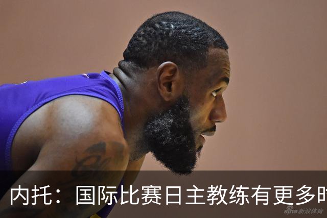 内托：国际比赛日主教练有更多时间钻研战术，我们贯彻了他的理念