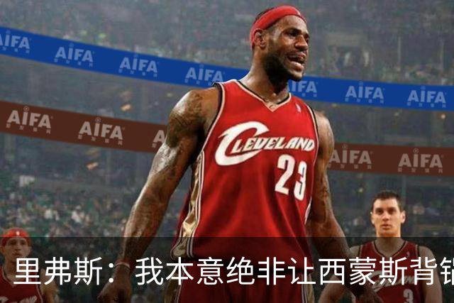 里弗斯：我本意绝非让西蒙斯背锅，但我们的关系毁了